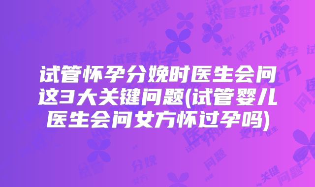 试管怀孕分娩时医生会问这3大关键问题(试管婴儿医生会问女方怀过孕吗)