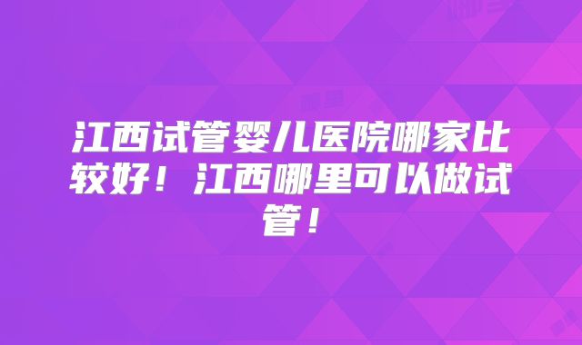 江西试管婴儿医院哪家比较好!江西哪里可以做试管!