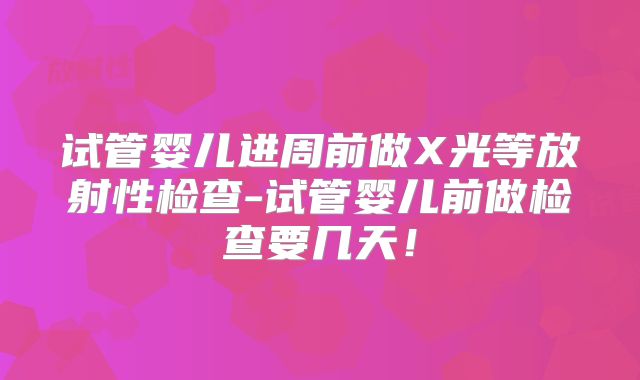 试管婴儿进周前做X光等放射性检查-试管婴儿前做检查要几天！