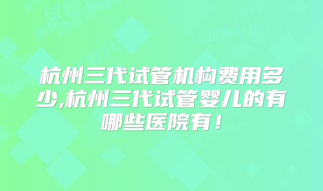 杭州三代试管机构费用多少,杭州三代试管婴儿的有哪些医院有！