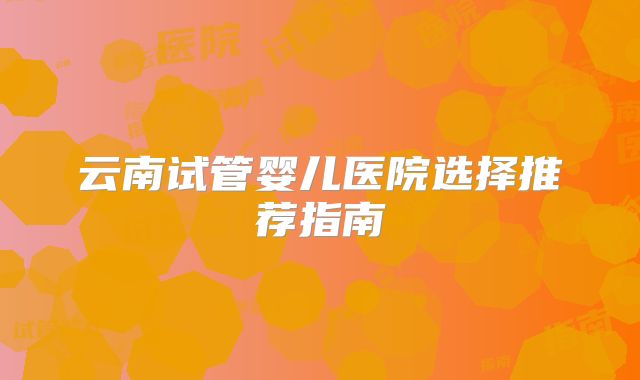 云南试管婴儿医院选择推荐指南