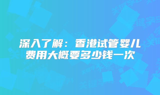 深入了解：香港试管婴儿费用大概要多少钱一次