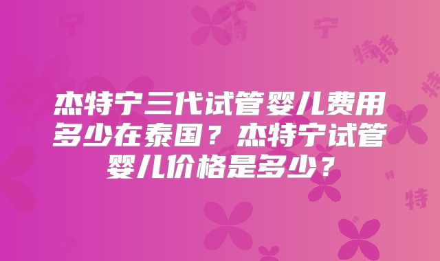 杰特宁三代试管婴儿费用多少在泰国？杰特宁试管婴儿价格是多少？