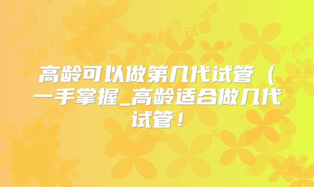 高龄可以做第几代试管（一手掌握_高龄适合做几代试管！