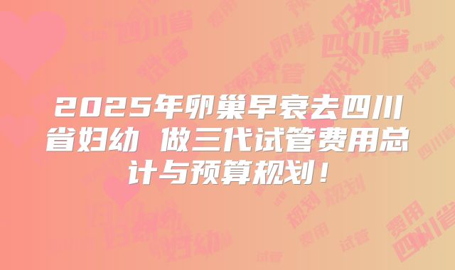 2025年卵巢早衰去四川省妇幼 做三代试管费用总计与预算规划！
