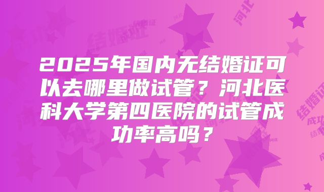 2025年国内无结婚证可以去哪里做试管？河北医科大学第四医院的试管成功率高吗？