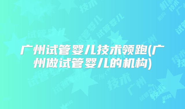 广州试管婴儿技术领跑(广州做试管婴儿的机构)