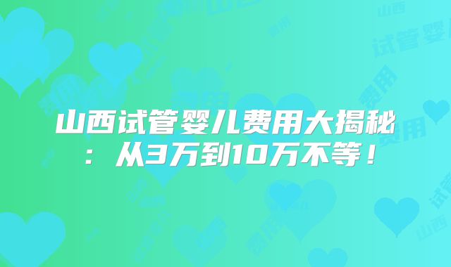 山西试管婴儿费用大揭秘:从3万到10万不等!