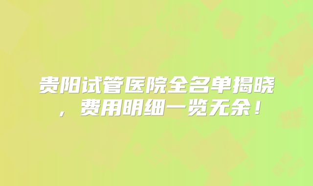 贵阳试管医院全名单揭晓，费用明细一览无余！
