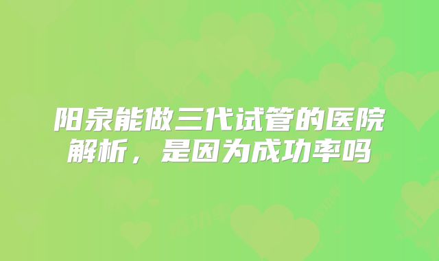 阳泉能做三代试管的医院解析，是因为成功率吗