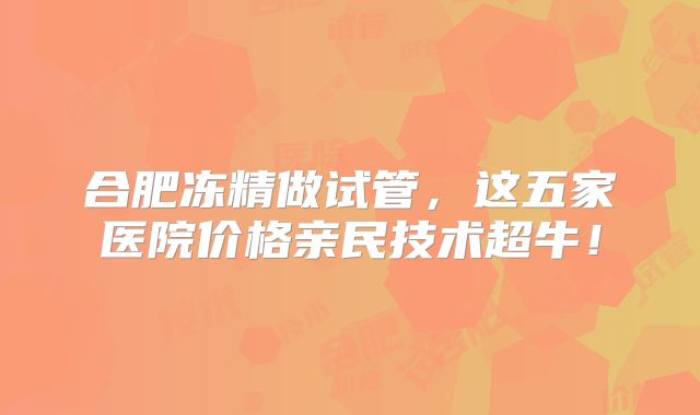 合肥冻精做试管,这五家医院价格亲民技术超牛!