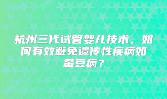 杭州三代试管婴儿技术，如何有效避免遗传性疾病如蚕豆病？