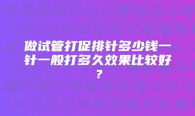 做试管打促排针多少钱一针一般打多久效果比较好？