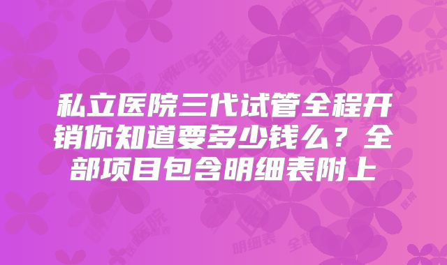 私立医院三代试管全程开销你知道要多少钱么？全部项目包含明细表附上