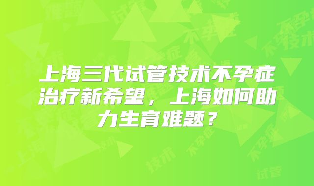 上海三代试管技术不孕症治疗新希望，上海如何助力生育难题？