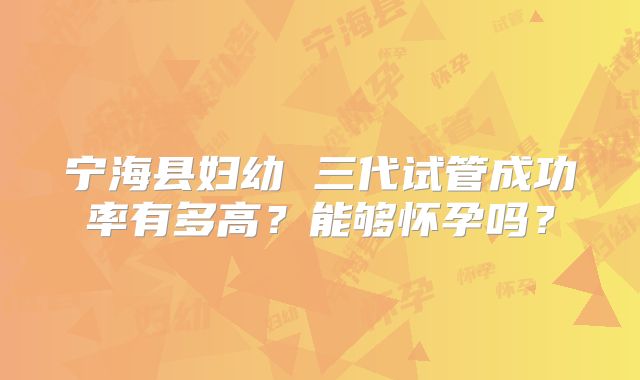 宁海县妇幼 三代试管成功率有多高？能够怀孕吗？