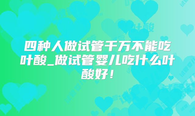 四种人做试管千万不能吃叶酸_做试管婴儿吃什么叶酸好！