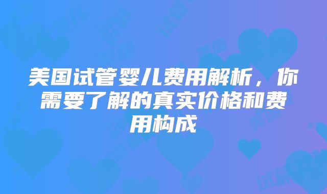 美国试管婴儿费用解析，你需要了解的真实价格和费用构成