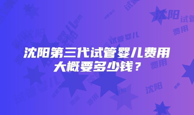 沈阳第三代试管婴儿费用大概要多少钱？