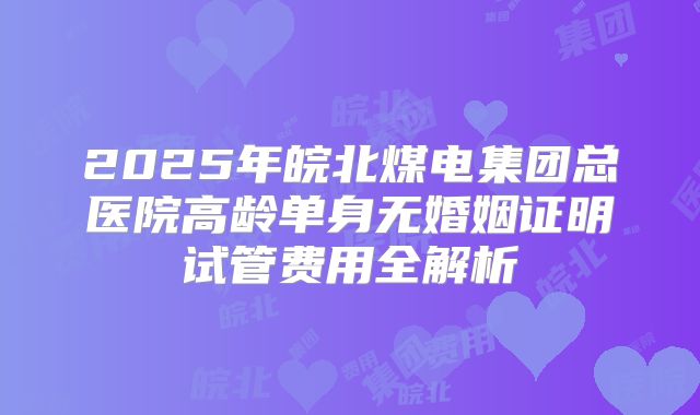 2025年皖北煤电集团总医院高龄单身无婚姻证明试管费用全解析