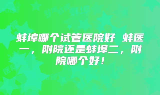 蚌埠哪个试管医院好 蚌医一，附院还是蚌埠二，附院哪个好！
