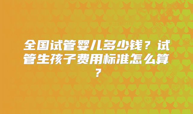 全国试管婴儿多少钱?试管生孩子费用标准怎么算?