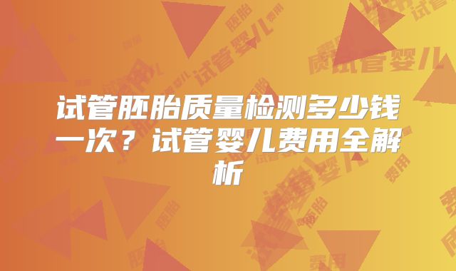试管胚胎质量检测多少钱一次？试管婴儿费用全解析