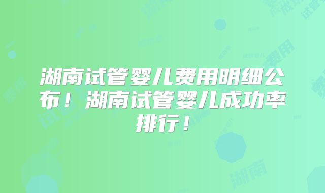 湖南试管婴儿费用明细公布！湖南试管婴儿成功率排行！