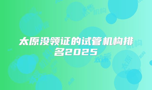 太原没领证的试管机构排名2025