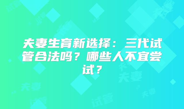 夫妻生育新选择：三代试管合法吗？哪些人不宜尝试？