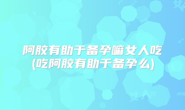 阿胶有助于备孕嘛女人吃(吃阿胶有助于备孕么)