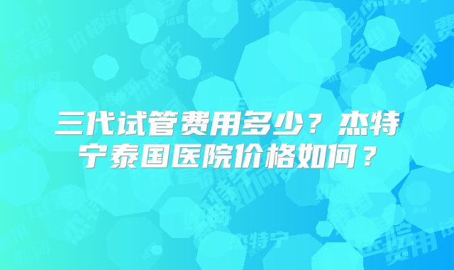 三代试管费用多少？杰特宁泰国医院价格如何？