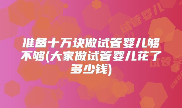 准备十万块做试管婴儿够不够(大家做试管婴儿花了多少钱)