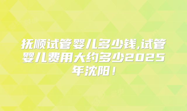 抚顺试管婴儿多少钱,试管婴儿费用大约多少2025年沈阳！