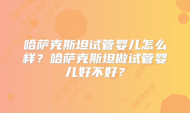 哈萨克斯坦试管婴儿怎么样？哈萨克斯坦做试管婴儿好不好？