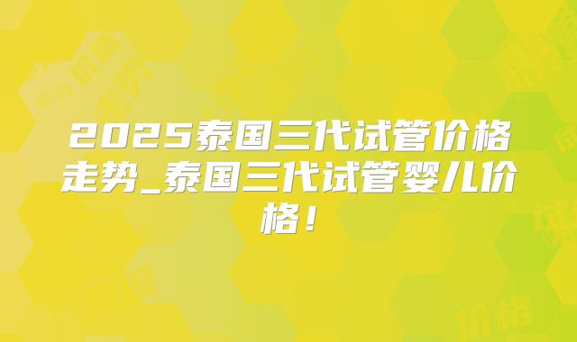 2025泰国三代试管价格走势_泰国三代试管婴儿价格！