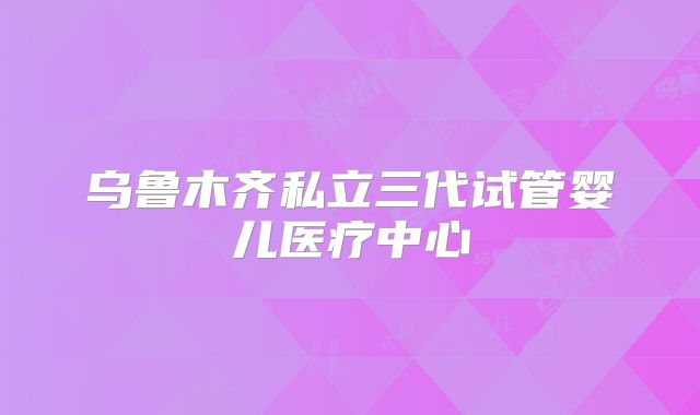 乌鲁木齐私立三代试管婴儿医疗中心