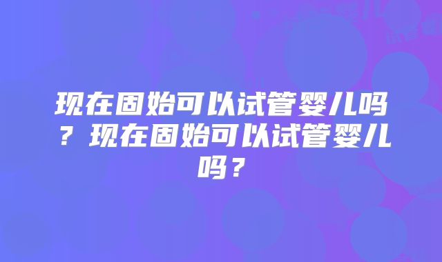 现在固始可以试管婴儿吗？现在固始可以试管婴儿吗？