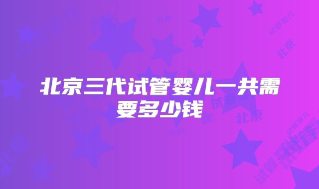 北京三代试管婴儿一共需要多少钱