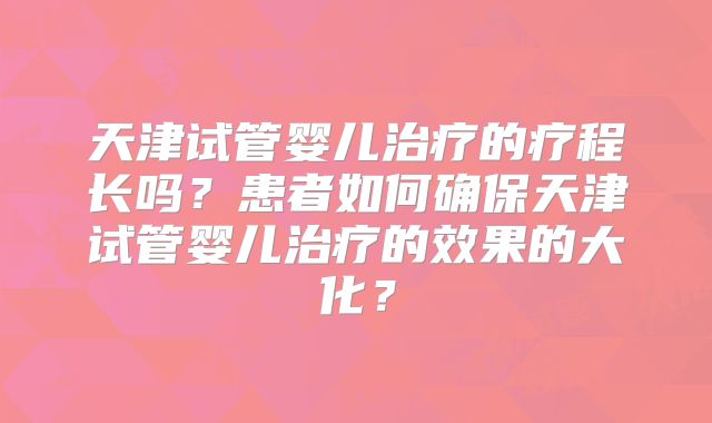 天津试管婴儿治疗的疗程长吗？患者如何确保天津试管婴儿治疗的效果的大化？