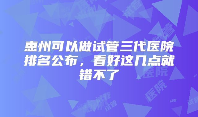 惠州可以做试管三代医院排名公布,看好这几点就错不了
