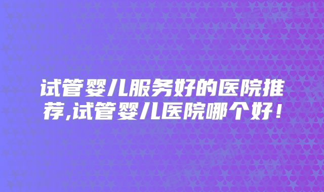 试管婴儿服务好的医院推荐,试管婴儿医院哪个好！