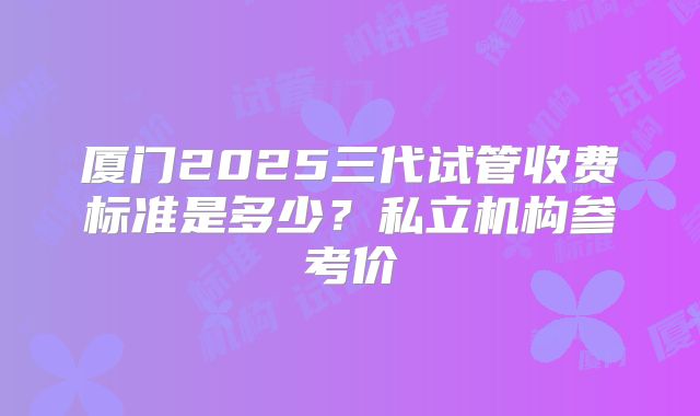 厦门2025三代试管收费标准是多少?私立机构参考价
