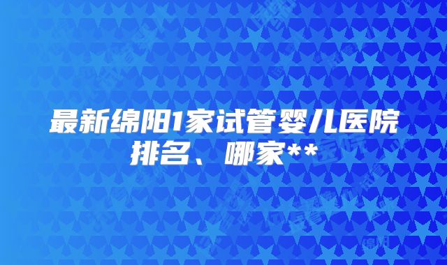 最新绵阳1家试管婴儿医院排名、哪家**