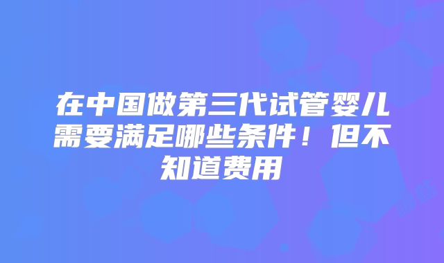 在中国做第三代试管婴儿需要满足哪些条件！但不知道费用