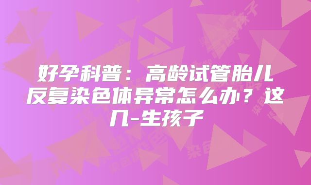 好孕科普：高龄试管胎儿反复染色体异常怎么办？这几-生孩子
