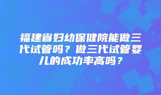 福建省妇幼保健院能做三代试管吗？做三代试管婴儿的成功率高吗？
