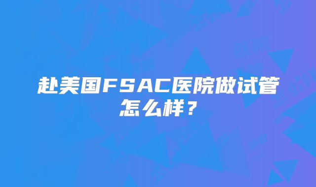 赴美国FSAC医院做试管怎么样？