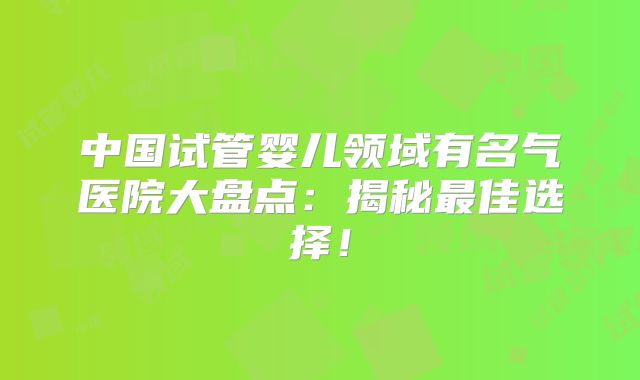 中国试管婴儿领域有名气医院大盘点:揭秘最佳选择!
