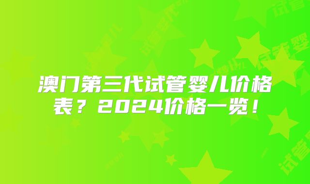 澳门第三代试管婴儿价格表?2024价格一览!
